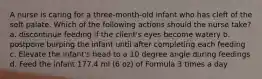 A nurse is caring for a three-month-old infant who has cleft of the soft palate. Which of the following actions should the nurse take? a. discontinue feeding if the client's eyes become watery b. postpone burping the infant until after completing each feeding c. Elevate the infant's head to a 10 degree angle during feedings d. Feed the infant 177.4 ml (6 oz) of Formula 3 times a day