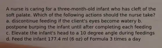 A nurse is caring for a three-month-old infant who has cleft of the soft palate. Which of the following actions should the nurse take? a. discontinue feeding if the client's eyes become watery b. postpone burping the infant until after completing each feeding c. Elevate the infant's head to a 10 degree angle during feedings d. Feed the infant 177.4 ml (6 oz) of Formula 3 times a day