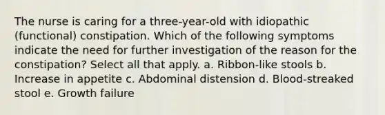 The nurse is caring for a three-year-old with idiopathic (functional) constipation. Which of the following symptoms indicate the need for further investigation of the reason for the constipation? Select all that apply. a. Ribbon-like stools b. Increase in appetite c. Abdominal distension d. Blood-streaked stool e. Growth failure