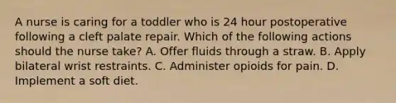 A nurse is caring for a toddler who is 24 hour postoperative following a cleft palate repair. Which of the following actions should the nurse take? A. Offer fluids through a straw. B. Apply bilateral wrist restraints. C. Administer opioids for pain. D. Implement a soft diet.