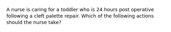 A nurse is caring for a toddler who is 24 hours post operative following a cleft palette repair. Which of the following actions should the nurse take?