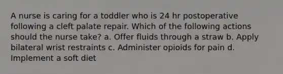 A nurse is caring for a toddler who is 24 hr postoperative following a cleft palate repair. Which of the following actions should the nurse take? a. Offer fluids through a straw b. Apply bilateral wrist restraints c. Administer opioids for pain d. Implement a soft diet