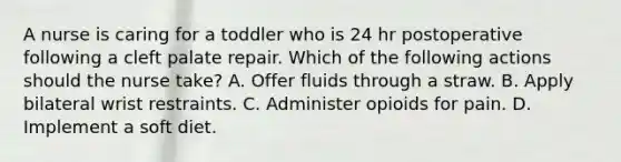 A nurse is caring for a toddler who is 24 hr postoperative following a cleft palate repair. Which of the following actions should the nurse take? A. Offer fluids through a straw. B. Apply bilateral wrist restraints. C. Administer opioids for pain. D. Implement a soft diet.