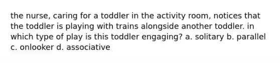 the nurse, caring for a toddler in the activity room, notices that the toddler is playing with trains alongside another toddler. in which type of play is this toddler engaging? a. solitary b. parallel c. onlooker d. associative