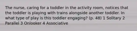 The nurse, caring for a toddler in the activity room, notices that the toddler is playing with trains alongside another toddler. In what type of play is this toddler engaging? (p. 48) 1 Solitary 2 Parallel 3 Onlooker 4 Associative