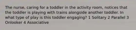 The nurse, caring for a toddler in the activity room, notices that the toddler is playing with trains alongside another toddler. In what type of play is this toddler engaging? 1 Solitary 2 Parallel 3 Onlooker 4 Associative