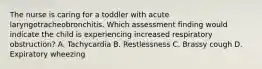 The nurse is caring for a toddler with acute laryngotracheobronchitis. Which assessment finding would indicate the child is experiencing increased respiratory obstruction? A. Tachycardia B. Restlessness C. Brassy cough D. Expiratory wheezing