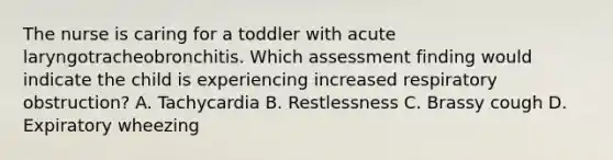 The nurse is caring for a toddler with acute laryngotracheobronchitis. Which assessment finding would indicate the child is experiencing increased respiratory obstruction? A. Tachycardia B. Restlessness C. Brassy cough D. Expiratory wheezing