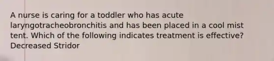 A nurse is caring for a toddler who has acute laryngotracheobronchitis and has been placed in a cool mist tent. Which of the following indicates treatment is effective? Decreased Stridor