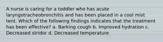 A nurse is caring for a toddler who has acute laryngotracheobronchitis and has been placed in a cool mist tent. Which of the following findings indicates that the treatment has been effective? a. Barking cough b. Improved hydration c. Decreased stridor d. Decreased temperature