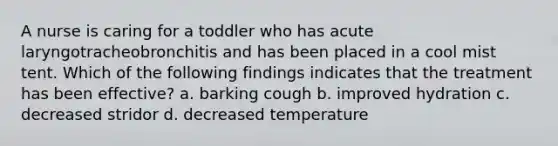 A nurse is caring for a toddler who has acute laryngotracheobronchitis and has been placed in a cool mist tent. Which of the following findings indicates that the treatment has been effective? a. barking cough b. improved hydration c. decreased stridor d. decreased temperature