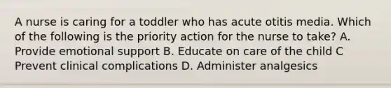 A nurse is caring for a toddler who has acute otitis media. Which of the following is the priority action for the nurse to take? A. Provide emotional support B. Educate on care of the child C Prevent clinical complications D. Administer analgesics
