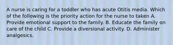 A nurse is caring for a toddler who has acute Otitis media. Which of the following is the priority action for the nurse to taken A. Provide emotional support to the family. B. Educate the family on care of the child C. Provide a diversional activity. D. Administer analgesics.