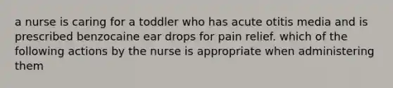 a nurse is caring for a toddler who has acute otitis media and is prescribed benzocaine ear drops for pain relief. which of the following actions by the nurse is appropriate when administering them