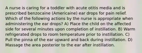 A nurse is caring for a toddler with acute otitis media and is prescribed benzocaine (Americaine) ear drops for pain relief. Which of the following actions by the nurse is appropriate when administering the ear drops? A) Place the child on the affected side for several minutes upon completion of instillation. B) Warm refrigerated drops to room temperature prior to instillation. C) Pull the pinna of the ear upward and back during instillation. D) Massage the area posterior to the ear after instillation.