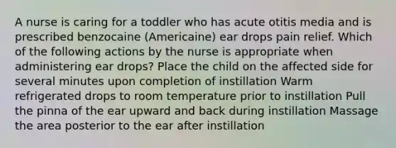 A nurse is caring for a toddler who has acute otitis media and is prescribed benzocaine (Americaine) ear drops pain relief. Which of the following actions by the nurse is appropriate when administering ear drops? Place the child on the affected side for several minutes upon completion of instillation Warm refrigerated drops to room temperature prior to instillation Pull the pinna of the ear upward and back during instillation Massage the area posterior to the ear after instillation