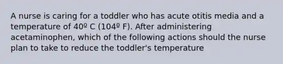 A nurse is caring for a toddler who has acute otitis media and a temperature of 40º C (104º F). After administering acetaminophen, which of the following actions should the nurse plan to take to reduce the toddler's temperature