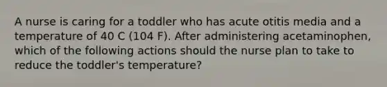 A nurse is caring for a toddler who has acute otitis media and a temperature of 40 C (104 F). After administering acetaminophen, which of the following actions should the nurse plan to take to reduce the toddler's temperature?