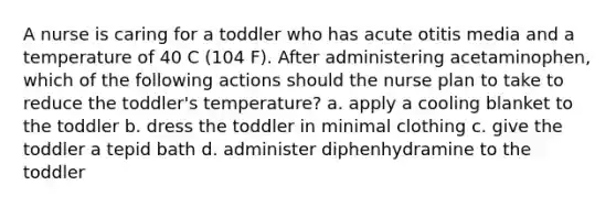 A nurse is caring for a toddler who has acute otitis media and a temperature of 40 C (104 F). After administering acetaminophen, which of the following actions should the nurse plan to take to reduce the toddler's temperature? a. apply a cooling blanket to the toddler b. dress the toddler in minimal clothing c. give the toddler a tepid bath d. administer diphenhydramine to the toddler