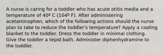 A nurse is caring for a toddler who has acute otitis media and a temperature of 40º C (104º F). After administering acetaminophen, which of the following actions should the nurse plan to take to reduce the toddler's temperature? Apply a cooling blanket to the toddler. Dress the toddler in minimal clothing. Give the toddler a tepid bath. Administer diphenhydramine to the toddler.