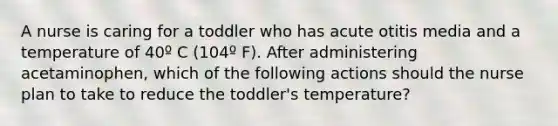 A nurse is caring for a toddler who has acute otitis media and a temperature of 40º C (104º F). After administering acetaminophen, which of the following actions should the nurse plan to take to reduce the toddler's temperature?