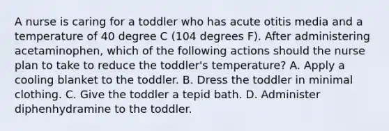 A nurse is caring for a toddler who has acute otitis media and a temperature of 40 degree C (104 degrees F). After administering acetaminophen, which of the following actions should the nurse plan to take to reduce the toddler's temperature? A. Apply a cooling blanket to the toddler. B. Dress the toddler in minimal clothing. C. Give the toddler a tepid bath. D. Administer diphenhydramine to the toddler.