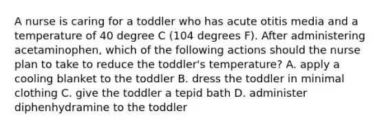 A nurse is caring for a toddler who has acute otitis media and a temperature of 40 degree C (104 degrees F). After administering acetaminophen, which of the following actions should the nurse plan to take to reduce the toddler's temperature? A. apply a cooling blanket to the toddler B. dress the toddler in minimal clothing C. give the toddler a tepid bath D. administer diphenhydramine to the toddler