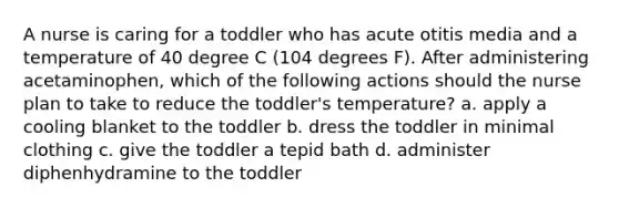 A nurse is caring for a toddler who has acute otitis media and a temperature of 40 degree C (104 degrees F). After administering acetaminophen, which of the following actions should the nurse plan to take to reduce the toddler's temperature? a. apply a cooling blanket to the toddler b. dress the toddler in minimal clothing c. give the toddler a tepid bath d. administer diphenhydramine to the toddler