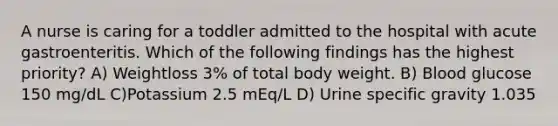 A nurse is caring for a toddler admitted to the hospital with acute gastroenteritis. Which of the following findings has the highest priority? A) Weightloss 3% of total body weight. B) Blood glucose 150 mg/dL C)Potassium 2.5 mEq/L D) Urine specific gravity 1.035