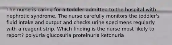 The nurse is caring for a toddler admitted to the hospital with nephrotic syndrome. The nurse carefully monitors the toddler's fluid intake and output and checks urine specimens regularly with a reagent strip. Which finding is the nurse most likely to report? polyuria glucosuria proteinuria ketonuria