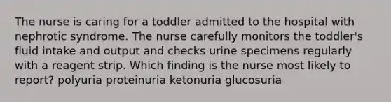 The nurse is caring for a toddler admitted to the hospital with nephrotic syndrome. The nurse carefully monitors the toddler's fluid intake and output and checks urine specimens regularly with a reagent strip. Which finding is the nurse most likely to report? polyuria proteinuria ketonuria glucosuria