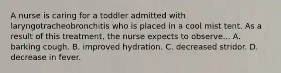 A nurse is caring for a toddler admitted with laryngotracheobronchitis who is placed in a cool mist tent. As a result of this treatment, the nurse expects to observe... A. barking cough. B. improved hydration. C. decreased stridor. D. decrease in fever.