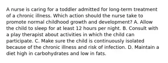 A nurse is caring for a toddler admitted for long-term treatment of a chronic illness. Which action should the nurse take to promote normal childhood growth and development? A. Allow the child to sleep for at least 12 hours per night. B. Consult with a play therapist about activities in which the child can participate. C. Make sure the child is continuously isolated because of the chronic illness and risk of infection. D. Maintain a diet high in carbohydrates and low in fats.