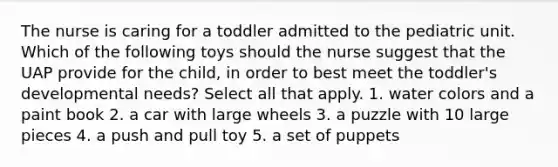 The nurse is caring for a toddler admitted to the pediatric unit. Which of the following toys should the nurse suggest that the UAP provide for the child, in order to best meet the toddler's developmental needs? Select all that apply. 1. water colors and a paint book 2. a car with large wheels 3. a puzzle with 10 large pieces 4. a push and pull toy 5. a set of puppets