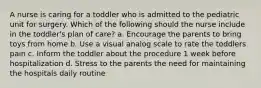 A nurse is caring for a toddler who is admitted to the pediatric unit for surgery. Which of the following should the nurse include in the toddler's plan of care? a. Encourage the parents to bring toys from home b. Use a visual analog scale to rate the toddlers pain c. Inform the toddler about the procedure 1 week before hospitalization d. Stress to the parents the need for maintaining the hospitals daily routine