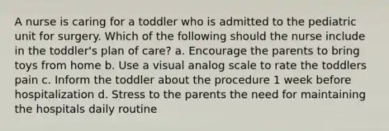 A nurse is caring for a toddler who is admitted to the pediatric unit for surgery. Which of the following should the nurse include in the toddler's plan of care? a. Encourage the parents to bring toys from home b. Use a visual analog scale to rate the toddlers pain c. Inform the toddler about the procedure 1 week before hospitalization d. Stress to the parents the need for maintaining the hospitals daily routine