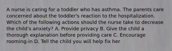 A nurse is caring for a toddler who has asthma. The parents care concerned about the toddler's reaction to the hospitalization. Which of the following actions should the nurse take to decrease the child's anxiety? A. Provide privacy B. Give the child a thorough explanation before providing care C. Encourage rooming-in D. Tell the child you will help fix her