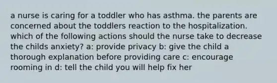 a nurse is caring for a toddler who has asthma. the parents are concerned about the toddlers reaction to the hospitalization. which of the following actions should the nurse take to decrease the childs anxiety? a: provide privacy b: give the child a thorough explanation before providing care c: encourage rooming in d: tell the child you will help fix her