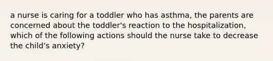 a nurse is caring for a toddler who has asthma, the parents are concerned about the toddler's reaction to the hospitalization, which of the following actions should the nurse take to decrease the child's anxiety?