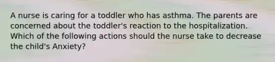 A nurse is caring for a toddler who has asthma. The parents are concerned about the toddler's reaction to the hospitalization. Which of the following actions should the nurse take to decrease the child's Anxiety?