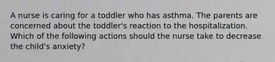 A nurse is caring for a toddler who has asthma. The parents are concerned about the toddler's reaction to the hospitalization. Which of the following actions should the nurse take to decrease the child's anxiety?