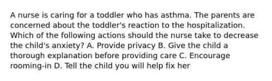 A nurse is caring for a toddler who has asthma. The parents are concerned about the toddler's reaction to the hospitalization. Which of the following actions should the nurse take to decrease the child's anxiety? A. Provide privacy B. Give the child a thorough explanation before providing care C. Encourage rooming-in D. Tell the child you will help fix her