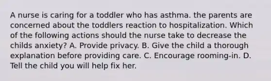 A nurse is caring for a toddler who has asthma. the parents are concerned about the toddlers reaction to hospitalization. Which of the following actions should the nurse take to decrease the childs anxiety? A. Provide privacy. B. Give the child a thorough explanation before providing care. C. Encourage rooming-in. D. Tell the child you will help fix her.