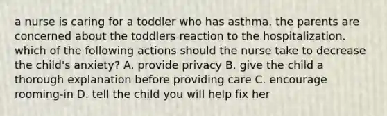 a nurse is caring for a toddler who has asthma. the parents are concerned about the toddlers reaction to the hospitalization. which of the following actions should the nurse take to decrease the child's anxiety? A. provide privacy B. give the child a thorough explanation before providing care C. encourage rooming-in D. tell the child you will help fix her