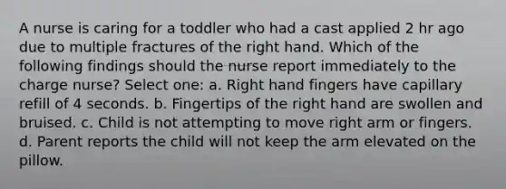 A nurse is caring for a toddler who had a cast applied 2 hr ago due to multiple fractures of the right hand. Which of the following findings should the nurse report immediately to the charge nurse? Select one: a. Right hand fingers have capillary refill of 4 seconds. b. Fingertips of the right hand are swollen and bruised. c. Child is not attempting to move right arm or fingers. d. Parent reports the child will not keep the arm elevated on the pillow.