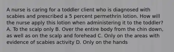 A nurse is caring for a toddler client who is diagnosed with scabies and prescribed a 5 percent permethrin lotion. How will the nurse apply this lotion when administering it to the toddler? A. To the scalp only B. Over the entire body from the chin down, as well as on the scalp and forehead C. Only on the areas with evidence of scabies activity D. Only on the hands