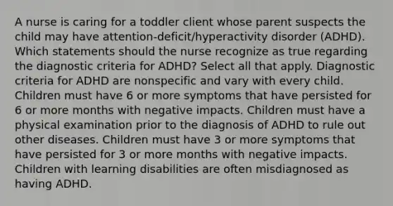 A nurse is caring for a toddler client whose parent suspects the child may have​ attention-deficit/hyperactivity disorder​ (ADHD). Which statements should the nurse recognize as true regarding the diagnostic criteria for​ ADHD? Select all that apply. Diagnostic criteria for ADHD are nonspecific and vary with every child. Children must have 6 or more symptoms that have persisted for 6 or more months with negative impacts. Children must have a physical examination prior to the diagnosis of ADHD to rule out other diseases. Children must have 3 or more symptoms that have persisted for 3 or more months with negative impacts. Children with learning disabilities are often misdiagnosed as having ADHD.