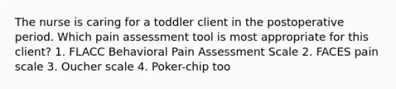 The nurse is caring for a toddler client in the postoperative period. Which pain assessment tool is most appropriate for this client? 1. FLACC Behavioral Pain Assessment Scale 2. FACES pain scale 3. Oucher scale 4. Poker-chip too