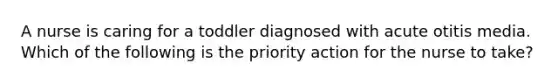 A nurse is caring for a toddler diagnosed with acute otitis media. Which of the following is the priority action for the nurse to take?