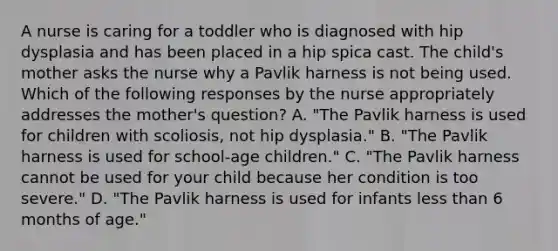 A nurse is caring for a toddler who is diagnosed with hip dysplasia and has been placed in a hip spica cast. The child's mother asks the nurse why a Pavlik harness is not being used. Which of the following responses by the nurse appropriately addresses the mother's question? A. "The Pavlik harness is used for children with scoliosis, not hip dysplasia." B. "The Pavlik harness is used for school-age children." C. "The Pavlik harness cannot be used for your child because her condition is too severe." D. "The Pavlik harness is used for infants less than 6 months of age."